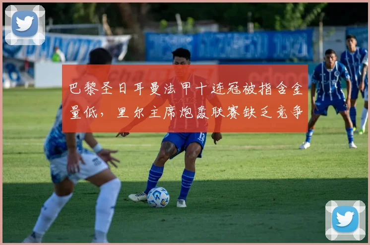 巴黎圣日耳曼法甲十连冠被指含金量低，里尔主席炮轰联赛缺乏竞争