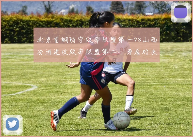 北京首钢防守效率联盟第一vs山西汾酒进攻效率联盟第二，矛盾对决一触即发