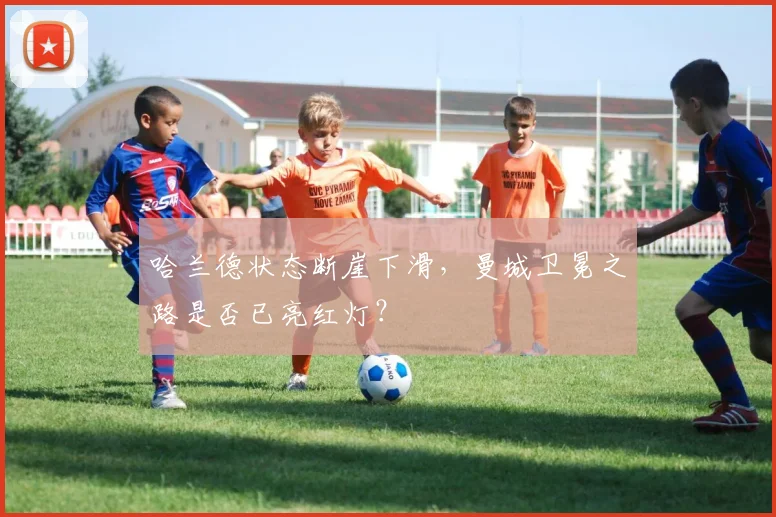 哈兰德状态断崖下滑，曼城卫冕之路是否已亮红灯？