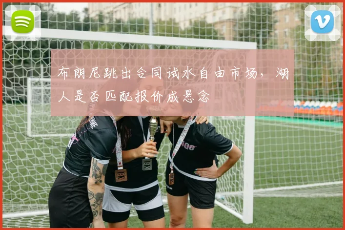 布朗尼跳出合同试水自由市场,湖人是否匹配报价成悬念