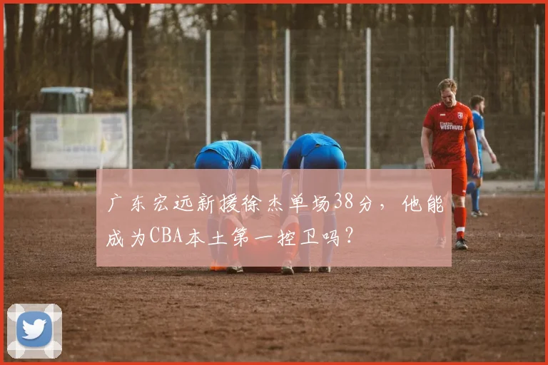 广东宏远新援徐杰单场38分，他能成为CBA本土第一控卫吗？