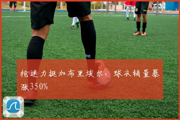 枪迷力挺加布里埃尔,球衣销量暴涨350%
